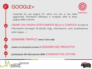 18/06/15	
   Nome	
  del	
  relatore	
  
L’azienda ha una pagina G+ attiva ma non è mai stata
aggiornata. Pochissimi followers e compare oltre la terza
pagina delle ricerche.
CREARE UNA PAGINA ESTETICAMENTE BELLA E COMPLETA di tutte le
informazioni (immagini di sfondo, logo, informazioni, orari, localizzazione
sulla mappa…)
GENERARE TRAFFICO verso il sito web
creare un emozione ovvero il DESIDERIO DEL PRODOTTO
partecipare alle discussione delle COMMUNITY DEL SETTORE
GOOGLE+
[obieKvi]	
  
 