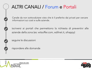 18/06/15	
   Nome	
  del	
  relatore	
  
Canale da non sottovalutare visto che è il preferito dai privati per cercare
informazioni sui costi e sulle aziende.
iscriversi ai portali che permettono la richiesta di preventivi alle
aziende della zona (es: witsoffer.com, edilnet.it, sihappy)
seguire le discussioni
rispondere alle domande
ALTRI CANALI / Forum e Portali
 
