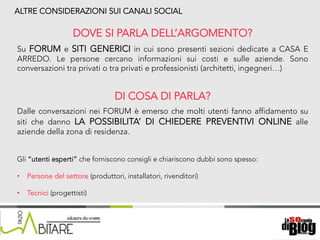18/06/15	
   Nome	
  del	
  relatore	
  
ALTRE CONSIDERAZIONI SUI CANALI SOCIAL
DOVE SI PARLA DELL’ARGOMENTO?
Su FORUM e SITI GENERICI in cui sono presenti sezioni dedicate a CASA E
ARREDO. Le persone cercano informazioni sui costi e sulle aziende. Sono
conversazioni tra privati o tra privati e professionisti (architetti, ingegneri…)
DI COSA DI PARLA?
Dalle conversazioni nei FORUM è emerso che molti utenti fanno affidamento su
siti che danno LA POSSIBILITA’ DI CHIEDERE PREVENTIVI ONLINE alle
aziende della zona di residenza.
Gli “utenti esperti” che forniscono consigli e chiariscono dubbi sono spesso:
•  Persone del settore (produttori, installatori, rivenditori)
•  Tecnici (progettisti)
 
