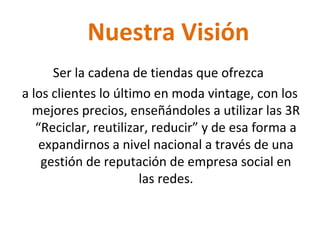 Nuestra Visión
Ser la cadena de tiendas que ofrezca
a los clientes lo último en moda vintage, con los
mejores precios, enseñándoles a utilizar las 3R
“Reciclar, reutilizar, reducir” y de esa forma a
expandirnos a nivel nacional a través de una
gestión de reputación de empresa social en
las redes.