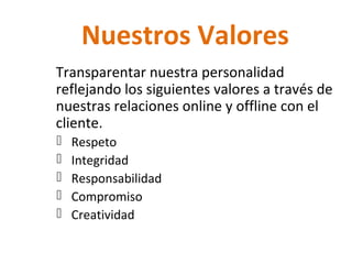 Nuestros Valores
Transparentar nuestra personalidad
reflejando los siguientes valores a través de
nuestras relaciones online y offline con el
cliente.
Respeto
Integridad
Responsabilidad
Compromiso
Creatividad
