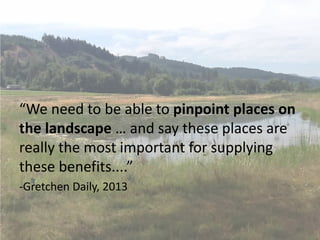 “We need to be able to pinpoint places on
the landscape … and say these places are
really the most important for supplying
these benefits....”
-Gretchen Daily, 2013
 