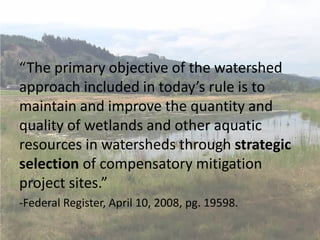 “The primary objective of the watershed
approach included in today’s rule is to
maintain and improve the quantity and
quality of wetlands and other aquatic
resources in watersheds through strategic
selection of compensatory mitigation
project sites.”
-Federal Register, April 10, 2008, pg. 19598.
 