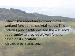 Value: “The importance or worth of a
wetland function to societal needs. This
includes public attitudes and the wetland’s
opportunity to provide a given function
based on its location.”
-OR Dept. of State Lands, 2012
 