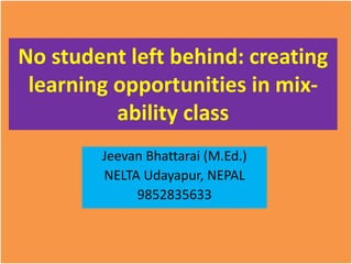 No student left behind: creating
learning opportunities in mix-
ability class
Jeevan Bhattarai (M.Ed.)
NELTA Udayapur, NEPAL
9852835633
 