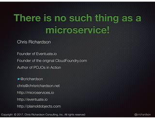 @crichardson
There is no such thing as a
microservice!
Chris Richardson
Founder of Eventuate.io
Founder of the original CloudFoundry.com
Author of POJOs in Action
@crichardson
chris@chrisrichardson.net
http://microservices.io
http://eventuate.io
http://plainoldobjects.com
Copyright © 2017. Chris Richardson Consulting, Inc. All rights reserved
 