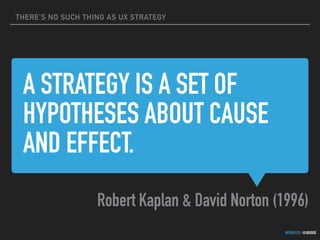 THERE’S NO SUCH THING AS UX STRATEGY
GOTHELF.CO / @JBOOGIE
A STRATEGY IS A SET OF
HYPOTHESES ABOUT CAUSE
AND EFFECT.
Robert Kaplan & David Norton (1996)
 