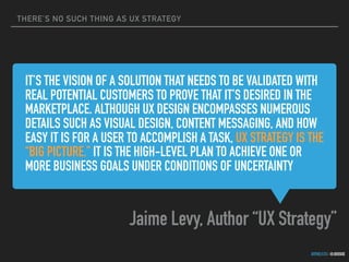 THERE’S NO SUCH THING AS UX STRATEGY
GOTHELF.CO / @JBOOGIE
IT’S THE VISION OF A SOLUTION THAT NEEDS TO BE VALIDATED WITH
REAL POTENTIAL CUSTOMERS TO PROVE THAT IT’S DESIRED IN THE
MARKETPLACE. ALTHOUGH UX DESIGN ENCOMPASSES NUMEROUS
DETAILS SUCH AS VISUAL DESIGN, CONTENT MESSAGING, AND HOW
EASY IT IS FOR A USER TO ACCOMPLISH A TASK, UX STRATEGY IS THE
“BIG PICTURE.” IT IS THE HIGH-LEVEL PLAN TO ACHIEVE ONE OR
MORE BUSINESS GOALS UNDER CONDITIONS OF UNCERTAINTY
Jaime Levy, Author “UX Strategy”
 