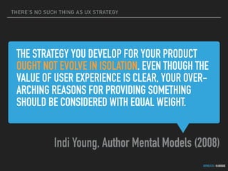 THERE’S NO SUCH THING AS UX STRATEGY
GOTHELF.CO / @JBOOGIE
THE STRATEGY YOU DEVELOP FOR YOUR PRODUCT
OUGHT NOT EVOLVE IN ISOLATION. EVEN THOUGH THE
VALUE OF USER EXPERIENCE IS CLEAR, YOUR OVER-
ARCHING REASONS FOR PROVIDING SOMETHING
SHOULD BE CONSIDERED WITH EQUAL WEIGHT.
Indi Young, Author Mental Models (2008)
 