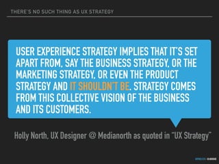THERE’S NO SUCH THING AS UX STRATEGY
GOTHELF.CO / @JBOOGIE
USER EXPERIENCE STRATEGY IMPLIES THAT IT’S SET
APART FROM, SAY THE BUSINESS STRATEGY, OR THE
MARKETING STRATEGY, OR EVEN THE PRODUCT
STRATEGY AND IT SHOULDN’T BE. STRATEGY COMES
FROM THIS COLLECTIVE VISION OF THE BUSINESS
AND ITS CUSTOMERS.
Holly North, UX Designer @ Medianorth as quoted in “UX Strategy”
 