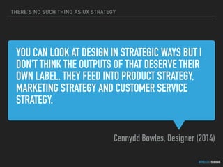 THERE’S NO SUCH THING AS UX STRATEGY
GOTHELF.CO / @JBOOGIE
YOU CAN LOOK AT DESIGN IN STRATEGIC WAYS BUT I
DON'T THINK THE OUTPUTS OF THAT DESERVE THEIR
OWN LABEL. THEY FEED INTO PRODUCT STRATEGY,
MARKETING STRATEGY AND CUSTOMER SERVICE
STRATEGY.
Cennydd Bowles, Designer (2014)
 