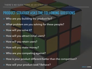 GOTHELF.CO / @JBOOGIE
THERE’S NO SUCH THING AS UX STRATEGY
PRODUCT STRATEGY ASKS THE FOLLOWING QUESTIONS
▸ Who are you building the product for?
▸ What problem are you solving for these people?
▸ How will you solve it?
▸ How will you attract initial users?
▸ How will you retain users?
▸ How will you make money?
▸ Who are you competing against?
▸ How is your product different/better than the competition?
▸ How will your product look? Behave?
 