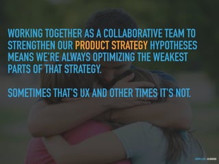 GOTHELF.CO / @JBOOGIE
WORKING TOGETHER AS A COLLABORATIVE TEAM TO
STRENGTHEN OUR PRODUCT STRATEGY HYPOTHESES
MEANS WE'RE ALWAYS OPTIMIZING THE WEAKEST
PARTS OF THAT STRATEGY.
SOMETIMES THAT'S UX AND OTHER TIMES IT'S NOT.
 