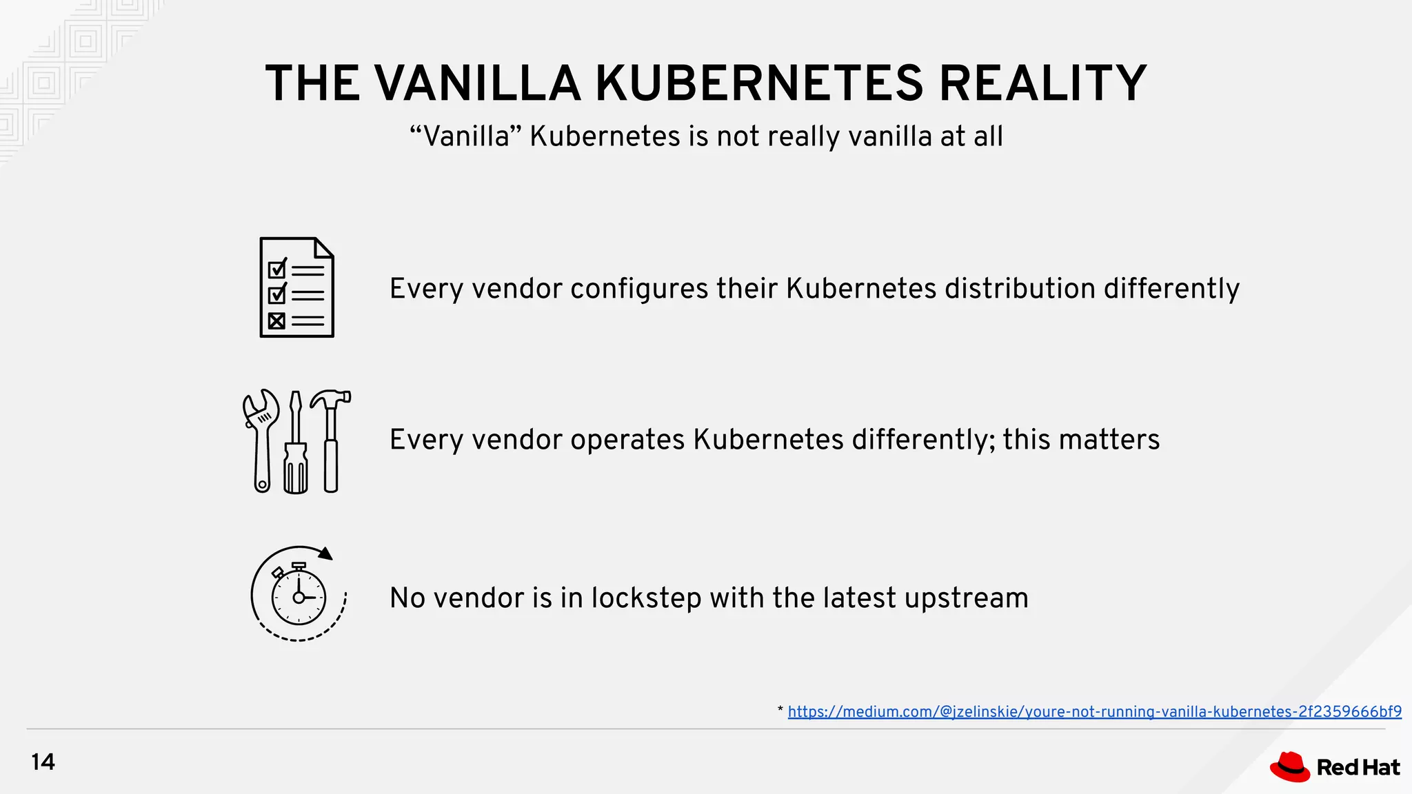 THE VANILLA KUBERNETES REALITY
14
“Vanilla” Kubernetes is not really vanilla at all
Every vendor operates Kubernetes differently; this matters
Every vendor conﬁgures their Kubernetes distribution differently
No vendor is in lockstep with the latest upstream
* https://medium.com/@jzelinskie/youre-not-running-vanilla-kubernetes-2f2359666bf9
 