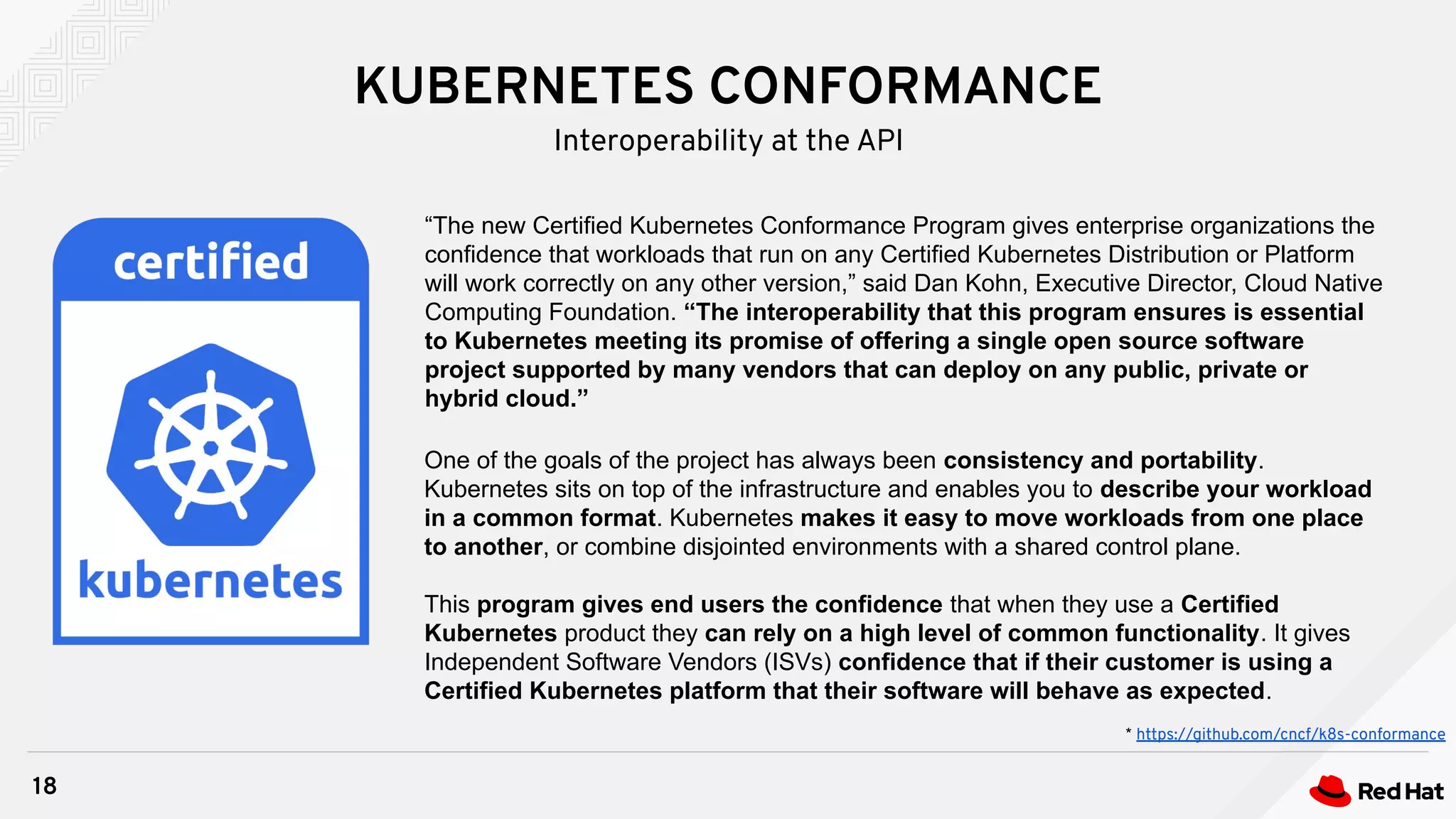 KUBERNETES CONFORMANCE
18
Interoperability at the API
“The new Certified Kubernetes Conformance Program gives enterprise organizations the
confidence that workloads that run on any Certified Kubernetes Distribution or Platform
will work correctly on any other version,” said Dan Kohn, Executive Director, Cloud Native
Computing Foundation. “The interoperability that this program ensures is essential
to Kubernetes meeting its promise of offering a single open source software
project supported by many vendors that can deploy on any public, private or
hybrid cloud.”
One of the goals of the project has always been consistency and portability.
Kubernetes sits on top of the infrastructure and enables you to describe your workload
in a common format. Kubernetes makes it easy to move workloads from one place
to another, or combine disjointed environments with a shared control plane.
This program gives end users the confidence that when they use a Certified
Kubernetes product they can rely on a high level of common functionality. It gives
Independent Software Vendors (ISVs) confidence that if their customer is using a
Certified Kubernetes platform that their software will behave as expected.
* https://github.com/cncf/k8s-conformance
 