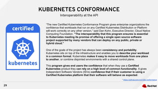 KUBERNETES CONFORMANCE
29
Interoperability at the API
“The new Certified Kubernetes Conformance Program gives enterprise organizations the
confidence that workloads that run on any Certified Kubernetes Distribution or Platform
will work correctly on any other version,” said Dan Kohn, Executive Director, Cloud Native
Computing Foundation. “The interoperability that this program ensures is essential
to Kubernetes meeting its promise of offering a single open source software
project supported by many vendors that can deploy on any public, private or
hybrid cloud.”
One of the goals of the project has always been consistency and portability.
Kubernetes sits on top of the infrastructure and enables you to describe your workload
in a common format. Kubernetes makes it easy to move workloads from one place
to another, or combine disjointed environments with a shared control plane.
This program gives end users the confidence that when they use a Certified
Kubernetes product they can rely on a high level of common functionality. It gives
Independent Software Vendors (ISVs) confidence that if their customer is using a
Certified Kubernetes platform that their software will behave as expected.
* https://github.com/cncf/k8s-conformance
 