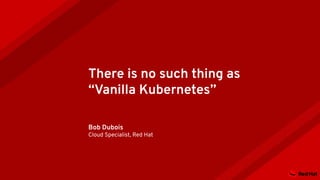 There is no such thing as
“Vanilla Kubernetes”
Bob Dubois
Cloud Specialist, Red Hat
 