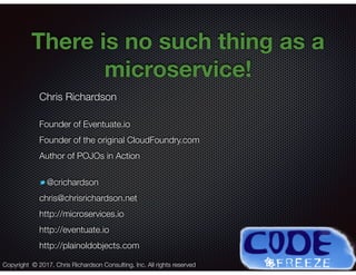@crichardson
There is no such thing as a
microservice!
Chris Richardson
Founder of Eventuate.io
Founder of the original CloudFoundry.com
Author of POJOs in Action
@crichardson
chris@chrisrichardson.net
http://microservices.io
http://eventuate.io
http://plainoldobjects.com
Copyright © 2017. Chris Richardson Consulting, Inc. All rights reserved
 