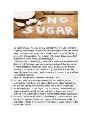 No sugar, or sugar-free, is a dietary approach that involves eliminating
or greatly reducing the consumption of added sugars in the diet. Added
sugars are sugars and syrups that are added to foods and drinks during
processing or preparation. This includes white sugar, brown sugar, high-
fructose corn syrup, honey, and maple syrup.
The health effects of consuming too much added sugar have been well-
documented. Excessive sugar consumption has been linked to a range
of health problems, including obesity, type 2 diabetes, heart disease,
and dental problems such as cavities and gum disease. Furthermore,
sugar often provides empty calories, meaning it provides energy without
any essential nutrients.
Here are some potential benefits of a no sugar diet:
1. Improved weight management: Consuming too much sugar can
contribute to weight gain and obesity. Eliminating added sugars from
the diet can help to reduce calorie intake and promote weight loss.
2. Better blood sugar control: Sugar consumption can cause blood sugar
spikes and crashes, which can lead to insulin resistance and type 2
diabetes. A no sugar diet can help to maintain stable blood sugar levels.
3. Improved cardiovascular health: Excessive sugar consumption has been
linked to an increased risk of heart disease. Reducing sugar intake can
help to lower blood pressure, improve cholesterol levels, and reduce the
risk of heart disease.
 
