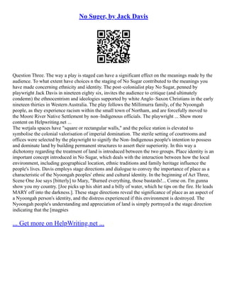 No Suger, by Jack Davis
Question Three. The way a play is staged can have a significant effect on the meanings made by the
audience. To what extent have choices n the staging of No Sugar contributed to the meanings you
have made concerning ethnicity and identity. The post–colonialist play No Sugar, penned by
playwright Jack Davis in nineteen eighty six, invites the audience to critique (and ultimately
condemn) the ethnocentrism and ideologies supported by white Anglo–Saxon Christians in the early
nineteen thirties in Western Australia. The play follows the Millimurra family, of the Nyoongah
people, as they experience racism within the small town of Northam, and are forcefully moved to
the Moore River Native Settlement by non–Indigenous officials. The playwright ... Show more
content on Helpwriting.net ...
The wetjala spaces have "square or rectangular walls," and the police station is elevated to
symbolise the colonial valorisation of imperial domination. The sterile setting of courtrooms and
offices were selected by the playwright to signify the Non–Indigenous people's intention to possess
and dominate land by building permanent structures to assert their superiority. In this way a
dichotomy regarding the treatment of land is introduced between the two groups. Place identity is an
important concept introduced in No Sugar, which deals with the interaction between how the local
environment, including geographical location, ethnic traditions and family heritage influence the
people's lives. Davis employs stage directions and dialogue to convey the importance of place as a
characteristic of the Nyoongah peoples' ethnic and cultural identity. In the beginning of Act Three,
Scene One Joe says [bitterly] to Mary, "Burned everything, those bastards!... Come on. I'm gunna
show you my country. [Joe picks up his shirt and a billy of water, which he tips on the fire. He leads
MARY off into the darkness.]. These stage directions reveal the significance of place as an aspect of
a Nyoongah person's identity, and the distress experienced if this environment is destroyed. The
Nyoongah people's understanding and appreciation of land is simply portrayed a the stage direction
indicating that the [magpies
... Get more on HelpWriting.net ...
 