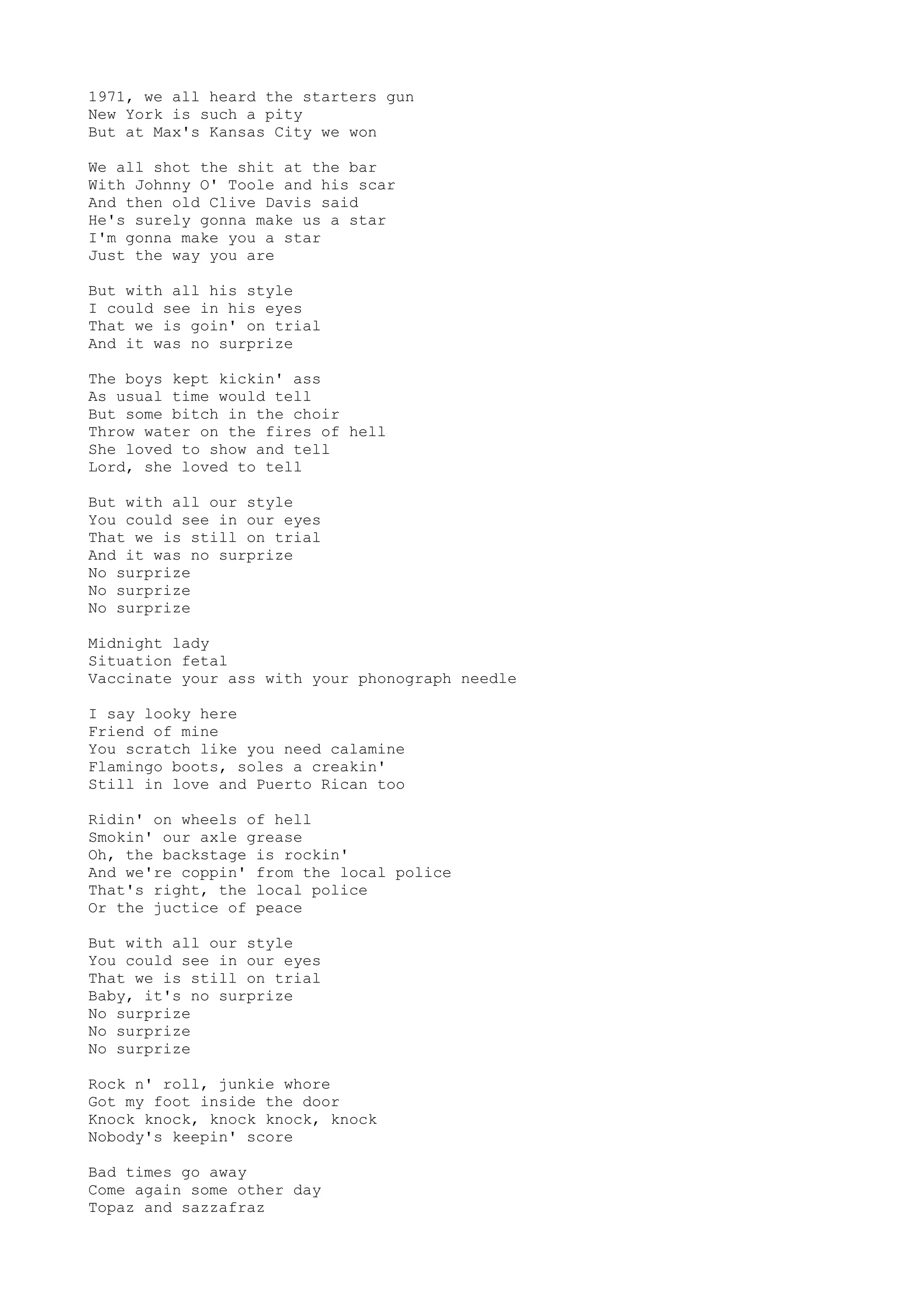 1971, we all heard the starters gun
New York is such a pity
But at Max's Kansas City we won
We all shot the shit at the bar
With Johnny O' Toole and his scar
And then old Clive Davis said
He's surely gonna make us a star
I'm gonna make you a star
Just the way you are
But with all his style
I could see in his eyes
That we is goin' on trial
And it was no surprize
The boys kept kickin' ass
As usual time would tell
But some bitch in the choir
Throw water on the fires of hell
She loved to show and tell
Lord, she loved to tell
But with all our style
You could see in our eyes
That we is still on trial
And it was no surprize
No surprize
No surprize
No surprize
Midnight lady
Situation fetal
Vaccinate your ass with your phonograph needle
I say looky here
Friend of mine
You scratch like you need calamine
Flamingo boots, soles a creakin'
Still in love and Puerto Rican too
Ridin' on wheels of hell
Smokin' our axle grease
Oh, the backstage is rockin'
And we're coppin' from the local police
That's right, the local police
Or the juctice of peace
But with all our style
You could see in our eyes
That we is still on trial
Baby, it's no surprize
No surprize
No surprize
No surprize
Rock n' roll, junkie whore
Got my foot inside the door
Knock knock, knock knock, knock
Nobody's keepin' score
Bad times go away
Come again some other day
Topaz and sazzafraz
 
