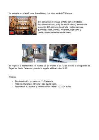 La estancia en el hotel, para dos adultos y dos niños será de 356 euros.
Los servicios que incluye el hotel son: actividades
deportivas (ciclismo y alquiler de bicicletas), servicio de
recepción 24h, registro de entrada y salida express,
guardaequipajes, prensa, wifi gratis, caja fuerte y
calefacción en todas las habitaciones.
El regreso lo realizaremos el martes 29 de marzo a las 12:55 desde el aeropuerto de
Tegel, en Berlín. Tenemos prevista la llegada a Bilbao a las 18.10.
Precios.
- Precio del avión por persona: 216,56 euros.
- Precio del hotel por persona y día: 22,25 euros.
- Precio total 8(2 adultos y 2 niños) avión + hotel: 1.222,24 euros
 