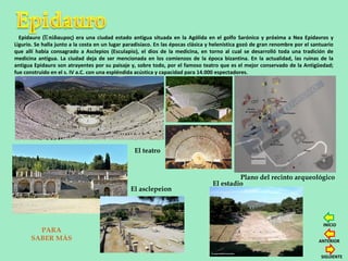 Epidauro ( πίδαυρος) era una ciudad estado antigua situada en la Agólida en el golfo Sarónico y próxima a Nea Epidavros yἘ
Ligurio. Se halla junto a la costa en un lugar paradisíaco. En las épocas clásica y helenística gozó de gran renombre por el santuario
que allí había consagrado a Asclepios (Esculapio), el dios de la medicina, en torno al cual se desarrolló toda una tradición de
medicina antigua. La ciudad deja de ser mencionada en los comienzos de la época bizantina. En la actualidad, las ruinas de la
antigua Epidauro son atrayentes por su paisaje y, sobre todo, por el famoso teatro que es el mejor conservado de la Antigüedad;
fue construido en el s. IV a.C. con una espléndida acústica y capacidad para 14.000 espectadores.
Plano del recinto arqueológico
El teatro
El estadio
El asclepeion
PARA
SABER MÁS
SIGUIENTE
ANTERIOR
INICIO
 