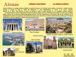 Atenas ( θ ναι o en griego moderno Αθήνα) es capital de Grecia y el principal centro político, económico y cultural del país.Ἀ ῆ
Aunque la ciudad no llega al millón de habitantes, el área metropolitana se acerca a los cuatro millones.
Situada en el Ática, está próxima al istmo de Corinto y junto al golfo Sarónico en un estratégio enclave marítimo.
La ciudad moderna conserva importantes restos de la Atenas antigua, que fue el principal centro político y cultural de la antigua
Grecia. Atenas fue la principal ciudad-estado griega (π λις), cuna de la democracia y del teatro, lugar al que acudieron en laό
Antigüedad los artistas, los escritores, los hombres de ciencia. Así se convirtió en el centro cultural de Grecia hasta que en la época
helenística la cultura se desplazó a lugares fuera de la propia Grecia.
Academia
Catedral ortodoxa
Catedral católica
Vista de la ciudad: Acróplis y monte Licabeto
Puerto de El Pireo Plaza Sýntagma
Iglesia
de los
Stos. Apóstoles
Barrio de Plaka
Monumento a Lisícrates
SIGUIENTEANTERIORINICIO
 