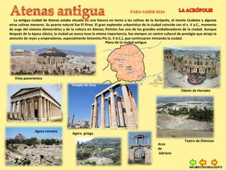 La antigua ciudad de Atenas estaba situada en una llanura en torno a las colinas de la Acrópolis, el monte Licabeto y algunas
otras colinas menores. Su puerto natural fue El Pireo. El gran esplendor urbanístico de la ciudad coincide con el s. V a.C., momento
de auge del sistema democrático y de la cultura en Atenas; Pericles fue uno de los grandes embellecedores de la ciudad. Aunque
después de la época clásica, la ciudad ya nunca tuvo la misma importancia, fue siempre un centro cultural de prestigio que atrajo la
atención de reyes y emperadores, especialmente Antonino Pío (s. II d.C.), que continuaron mimando la ciudad.
PARA SABER MÁS
Plano de la ciudad antigua
Agora romana
Vista panorámica
Odeón de Herodes
Teatro de Diónisos
Templo de Zeus
Arco
de
Adriano
Agora griega
Templo de Hefesto
SIGUIENTEANTERIORINICIO
 