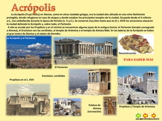 La Acrópolis ( κρ πολιςἈ ό ) en Atenas, como en otras ciudades griegas, era la ciudad alta ubicada en una cima fácilmente
protegida, donde refugiarse en caso de ataque y donde estaban los principales templos de la ciudad. Ocupada desde el II milenio
a.C., fue embellecida durante la época de Pericles (s. V a.C.). Se conservó muy bien hasta que en el s. XVIII los venecianos atacaron
la ciudad dañando la Acrópolis y, sobre todo, el Partenón.
A ella se accede por los Propíleos y en el recinto se encuentran algunas joyas de la antigua Grecia: el Partenón (templo consagrado
a Atenea), el Erecteion con las cariátides, el templo de Artemisa o el templo de Atenea Niké. En las laderas de la Acrópolis se hallan
el gran teatro de Dioniso y el odeón de Herodes.
PARA SABER MÁS
El Partenón
Reconstrucción
La Acrópolis y el Partenón
Propíleos y Templo de Artemisa
Erecteion: cariátides
Estatua de
Atenea
(recreación)
Propíleos en el s. XVII
SIGUIENTEANTERIORINICIO
 