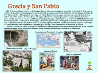 Pablo de Tarso, san Pablo, inicia en el 46 su larga andadura misionera. Enviado por la comunidad de Antioquía de Siria, primero
se dirige a Chipre, desde donde se dirige a las costas de Panfilia para adentrarse en Anatolia (Iconio, Listra, Antioquía de Pisidia). En
su 2º viaje se adentra a Cilicia y Galacia hasta llegar a la Tróade. Desde la Tróade se pasa a la provincia romana de Macedonia y
funda la comunidad cristiana de Filipos. Desde Filipos pasa a Tesalónica y Berea. Llega a Atenas y luego a Corinto, desde cuyo
puerto oriental, Céncreas, se embarca para Éfeso y, tiempo después, regresa a Antioquía. En su tercer viaje (53-57), Pablo se asentó
durante algunos años en Éfeso, desde donde regresó a Macedonia y Acaya hasta Corinto y Atenas; desandando el camino retornó a
Éfeso y luego a Jerusalén por mar. Todavía habría de pisar tierras griegas el Apóstol cuando, después de ser juzgado y encarcelado
en Cesarea Marítima, camino a Roma para ser juzgado, pasa por Creta, cuya evangelización le es atribuida al Apóstol.
Durante su estancia en Atenas se dirigió a los atenienses en el Areópago para explicarles su mensaje (Hch. 18, 16-34). Los elogió
por tener un templo al dios desconocido pero poco interés despertó su anuncio de la resurreción de los muertos.
Atenas: Areópago
Los viajes de san Pablo desde dos ópticas
Filipos: prisión de Pablo
Pablo en el Areópago
Pablo en el Corinto
ANTERIOR
INICIO
 