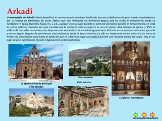 Arkadi
El monasterio de Arkadi (Μονή Αρκαδίου) es un monasterio ortodoxo fortificado cercano a Rethymno de gran interés arquitectónico
por su mezcla de elementos de varios estilos, que van reflejando las diferentes épocas que ha vivido el monasterios desde su
fundación en época bizantina hacia el s. V d.C., aunque vivió su auge durante el dominio veneciano durante el Renacimiento. Se trata
de varios edificios rodeados de unas murallas que le confieren todo el aspecto de una fortaleza; cabe destacar la iglesia (s. XVI), el
edificio de las celdas monacales y las dependencias vinculadas a la actividad agropecuaria. Ubicado en un entorno natural excepcional
y en una región plagada de yacimientos arquitectónicos desde la época minoica, ha sido un importante centro cultural y un baluarte
frente a la dominación turca hasta el punto de que en 1866 tuvo lugar una batalla durante una revuelta contra los turcos. Hoy es un
lugar de gran significación no solo religiosa sino también patriótica.
La iglesia: fachada principal
y los ábsides
La iglesia: iconostasio
Vista exterior
Vista interior
SIGUIENTEANTERIORINICIO
 