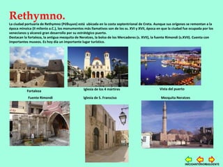 Rethymno.
La ciudad portuaria de Rethymno (Ρέθυμνο) está ubicada en la costa septentrional de Creta. Aunque sus orígenes se remontan a la
época minoica (II milenio a.C.), los monumentos más llamativos son de los ss. XVI y XVII, época en que la ciudad fue ocupada por los
venecianos y alcanzó gran desarrollo por su estrátégico puerto.
Destacan la fortaleza, la antigua mezquita de Neratzes, la bolsa de los Mercaderes (s. XVII), la fuente Rimondi (s.XVII). Cuenta con
importantes museos. Es hoy día un importante lugar turístico.
Fortaleza
Fuente Rimondi
Iglesia de los 4 mártires
Iglesia de S. Fransciso
Vista del puerto
Mezquita Neratzes
SIGUIENTEANTERIORINICIO
 