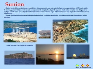 El cabo Sunion (Σούνιον), situado a unos 65 km. al sureste de Atenas, es uno de los lugares más paradisíacos del Ática, la región
de Atenas, y un estratégico punto para la navegación en la Antigüedad. Según la leyenda, desde allí se arrojó al mar el legendario
rey Egeo cuando creyó que su hijo Teseo había muerto al ver el velamen negro el barco en que su hijo regresaba de Creta tras matar
al Minotauro.
Allí hay restos de un templo de Atenea y otro de Poseidón. El templo de Poseidón es el mejor conservado e impresiona por su
ubicación.
Vistas del cabo y del templo de Poseidón
SIGUIENTEANTERIORINICIO
 