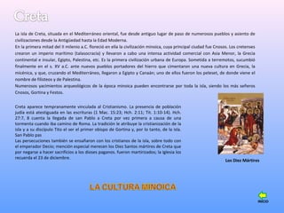La isla de Creta, situada en el Mediterráneo oriental, fue desde antiguo lugar de paso de numerosos pueblos y asiento de
civilizaciones desde la Antigüedad hasta la Edad Moderna.
En la primera mitad del II milenio a.C. floreció en ella la civilización minoica, cuya principal ciudad fue Cnosos. Los cretenses
crearon un imperio marítimo (talasocracia) y llevaron a cabo una intensa actividad comercial con Asia Menor, la Grecia
continental e insular, Egipto, Palestina, etc. Es la primera civilización urbana de Europa. Sometida a terremotos, sucumbió
finalmente en el s. XV a.C. ante nuevos pueblos portadores del hierro que cimentaron una nueva cultura en Grecia, la
micénica, y que, cruzando el Mediterráneo, llegaron a Egipto y Canaán; uno de ellos fueron los peleset, de donde viene el
nombre de filisteos y de Palestina.
Numerosos yacimientos arqueológicos de la época minoica pueden encontrarse por toda la isla, siendo los más señeros
Cnosos, Gortina y Festos.
Los Diez Mártires
Creta aparece tempranamente vinculada al Cristianismo. La presencia de población
judía está atestiguada en las escrituras (1 Mac. 15:23; Hch. 2:11; Tit. 1:10-14). Hch.
27:7, 8 cuenta la llegada de san Pablo a Creta por vez primera a causa de una
tormenta cuando iba camino de Roma. La tradición le atribuye la cristianización de la
isla y a su discípulo Tito el ser el primer obispo de Gortina y, por lo tanto, de la isla.
San Pablo pas
Las persecuciones también se ensañaron con los cristianos de la isla, sobre todo con
el emperador Decio; mención especial merecen los Diez Santos mártires de Creta que
por negarse a hacer sacrificios a los dioses paganos. fueron martirizados; la Iglesia los
recuerda el 23 de diciembre.
INICIO
 