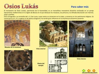 El monasterio de Osios Loukás, patrimonio de la Humanidad, es un maravilloso monasterio bizantino enclavado en un paraje
típicamente mediterráneo en la región de Beocia en el que destacan los mosaicos, las pinturas y la refinada decoración con mármol,
jaspe y pórfido.
Está consagrado a un ermitaño del s. X, San Lucas, cuyos restos se conservan en la cripta, y conserva un rico patrimonio religioso. Se
construyó en el s. XI. La iglesia es de planta octogonal y ha tenido gran influencia en la arquitectura bizantina posterior.
Mosaico.
Vista interior
Cúpula Vista exterior
Mosaico de la Anástasis
Planta del
templo
Para saber más
SIGUIENTEINICIOANTERIOR
 