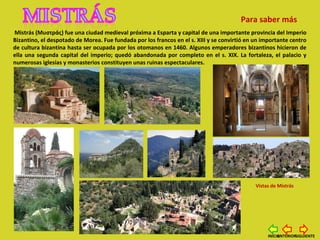 Mistrás (Mυστράς) fue una ciudad medieval próxima a Esparta y capital de una importante provincia del Imperio
Bizantino, el despotado de Morea. Fue fundada por los francos en el s. XIII y se convirtió en un importante centro
de cultura bizantina hasta ser ocupada por los otomanos en 1460. Algunos emperadores bizantinos hicieron de
ella una segunda capital del imperio; quedó abandonada por completo en el s. XIX. La fortaleza, el palacio y
numerosas iglesias y monasterios constituyen unas ruinas espectaculares.
Vistas de Mistrás
Para saber más
SIGUIENTEANTERIORINICIO
 
