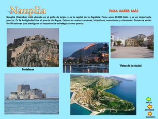 Nauplia (Ναύπλιο) está ubicada en el golfo de Argos y es la capital de la Argólida. Tiene unos 20.000 hbts. y es un importante
puerto. En la Antigüedad fue el puerto de Argos. Estuvo en manos romanas, bizantinas, venecianas y otomanas. Conserva varias
fortificaciones que atestiguan su importancia estratégica como puerto.
SIGUIENTE
ANTERIOR
INICIO
 