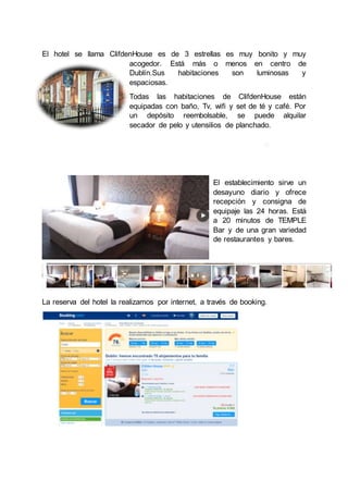 El hotel se llama ClifdenHouse es de 3 estrellas es muy bonito y muy
acogedor. Está más o menos en centro de
Dublín.Sus habitaciones son luminosas y
espaciosas.
Todas las habitaciones de ClifdenHouse están
equipadas con baño, Tv, wifi y set de té y café. Por
un depósito reembolsable, se puede alquilar
secador de pelo y utensilios de planchado.
El establecimiento sirve un
desayuno diario y ofrece
recepción y consigna de
equipaje las 24 horas. Está
a 20 minutos de TEMPLE
Bar y de una gran variedad
de restaurantes y bares.
La reserva del hotel la realizamos por internet, a través de booking.
 