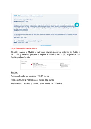 https://www.dublin.es/autobus
El avión regresa a Madrid el miércoles día 30 de marzo, saliendo de Dublín a
las 17:55 y teniendo prevista la llegada a Madrid a las 21:30. Viajaremos con
Iberia en clase turista.
Precios:
Precio del vuelo por persona: 170,75 euros
Precio del hotel 2 habitaciones 4 días: 692 euros.
Precio total (2 adultos y 2 niños) avión +hotel :1.333 euros.
 