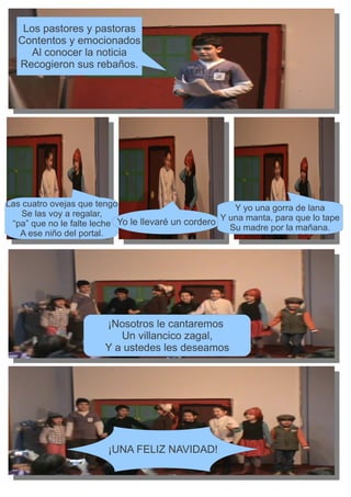 Los pastores y pastoras
   Contentos y emocionados
      Al conocer la noticia
   Recogieron sus rebaños.




Las cuatro ovejas que tengo                             Y yo una gorra de lana
    Se las voy a regalar,                            Y una manta, para que lo tape
 “pa” que no le falte leche Yo le llevaré un cordero   Su madre por la mañana.
   A ese niño del portal.




                        ¡Nosotros le cantaremos
                           Un villancico zagal,
                        Y a ustedes les deseamos




                         ¡UNA FELIZ NAVIDAD!
 