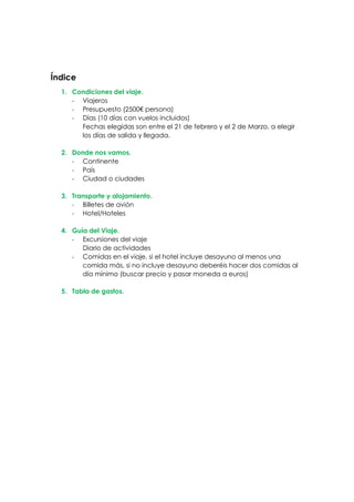 Índice
1. Condiciones del viaje.
- Viajeros
- Presupuesto (2500€ persona)
- Días (10 días con vuelos incluidos)
Fechas elegidas son entre el 21 de febrero y el 2 de Marzo, a elegir
los días de salida y llegada.
2. Donde nos vamos.
- Continente
- País
- Ciudad o ciudades
3. Transporte y alojamiento.
- Billetes de avión
- Hotel/Hoteles
4. Guía del Viaje.
- Excursiones del viaje
Diario de actividades
- Comidas en el viaje, si el hotel incluye desayuno al menos una
comida más, si no incluye desayuno deberéis hacer dos comidas al
día mínimo (buscar precio y pasar moneda a euros)
5. Tabla de gastos.
 