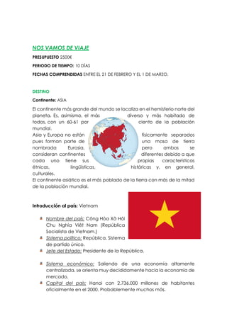 NOS VAMOS DE VIAJE
PRESUPUESTO 2500€
PERIODO DE TIEMPO: 10 DÍAS
FECHAS COMPRENDIDAS ENTRE EL 21 DE FEBRERO Y EL 1 DE MARZO.
DESTINO
Continente: ASIA
El continente más grande del mundo se localiza en el hemisferio norte del
planeta. Es, asimismo, el más diverso y más habitado de
todos, con un 60-61 por ciento de la población
mundial.
Asia y Europa no están físicamente separados
pues forman parte de una masa de tierra
nombrada Eurasia, pero ambos se
consideran continentes diferentes debido a que
cada uno tiene sus propias características
étnicas, lingüísticas, históricas y, en general,
culturales.
El continente asiático es el más poblado de la tierra con más de la mitad
de la población mundial.
Introducción al país: Vietnam
Nombre del país: Công Hòa Xã Hôi
Chu Nghía Viêt Nam (República
Socialista de Vietnam.)
Sistema político: República. Sistema
de partido único.
Jefe del Estado: Presidente de la República.
Sistema económico: Saliendo de una economía altamente
centralizada, se orienta muy decididamente hacia la economía de
mercado.
Capital del país: Hanoi con 2.736.000 millones de habitantes
oficialmente en el 2000. Probablemente muchos más.
 