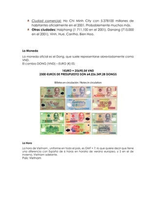 Ciudad comercial: Ho Chi Minh City con 5.378100 millones de
habitantes oficialmente en el 2001. Probablemente muchos más.
Otras ciudades: Haiphong (1 711.100 en el 2001), Danang (715.000
en el 2001), Vinh, Hue, Cantho, Bien Hoa.
La Moneda
La moneda oficial es el Dong, que suele representarse abreviadamente como
VND.
El cambio DONG (VND) – EURO (€) ES:
1€URO = 25690,54 VND
2500 €UROS DE PRESUPUESTO SON 64.226.349,28 DONGS
La Hora
La hora de Vietnam , uniforme en todo el país, es GMT + 7, lo que quiere decir que tiene
una diferencia con España de 6 horas en horario de verano europeo, y 5 en el de
invierno. Vietnam adelante.
País: Vietnam
 