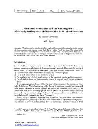 News!. Stratigr. t Fig. Berlin · Stuttgart, 27. 1. t 986
Planktonic foraminifera and the biostratigraphy
of the Early Tertiary strata of the North Sea basin; a brief discussion
by STEPHEN CRITTENDEN
with 1 figure
Abstract. The planktonic foraminifera have been neglected by commercial stratigraphers in the erection
of biostratigraphic zonal schemes for the Early Tertiary of the North Sea Basin. This article briefly
discusses some occurrences of planktonic foraminiferal faunas in Early Tertiary strata from the North Sea
Basin and adjacent onshore areas as an attempt to stimulate further research on the planktonic foraminife­
ral faunas of the Early Tertiary strata of the North Sea Basin.
Introduction
In published biostratigraphical studies of the Tertiary strata of the North Sea Basin many
authors have emphasised the use of the environmentally controlled benthonic foraminiferal
faunas (KING 1983, GRADSTEIN & BERGGREN 1981). This emphasis is essentially a result of:
1) The domination of the foraminiferal faunas by the benthonic species
2) The ease of identification of the benthonic species
3) The small size and relatively small number of the planktonic species, and in consequence
4) The relatively difficult and time consuming task of picking and identifying the planktonic
species.
A biostratigraphical subdivision of the Tertiary strata encountered by commercial bore­
Goles drilled in the North Sea is achieved by the use of benthonic foraminiferal faunas and
index species. However a number of easily recognised age diagnostic planktonic taxa, in
:onjunction with other biostratigraphical markers (KING 1983) provide useful additional
�vidence for age determination (e. g. Globigerina daubjergensis BROTZEN and Globorotalia
oseudobulloides (PLUMMER) in the Early Palaeocene).
KING (1983, p. 3) states that for the Tertiary strata of the North Sea Basin "much additio­
Ilal study is required, especially of the planktonic foraminifera, to refine the biostratigraphy".
The inference is however, that in general, there is no commercial stimulus to study in detail
,. Author's address: STEPHEN CRITTENDEN, P. T. Panah Tiara, Jakarta, Indonesia, c/o Gearhart Geo
:::onsultants Ltd., Howe Moss Drive, Kirkhill Industrial Estate, Aberdeen AB2 OGL, Scotland, U. K.
3 Newsletters 1 5 (3)
0078-0421/86/001 5-0163 $ 2.25
© 1 986 Gebriider Borntraeger, D-IOOO Berlin · D-7000 Stuttgart
(c) 2015 www.schweizerbart.com
DOI:10.1127/nos/15/1986/163
 