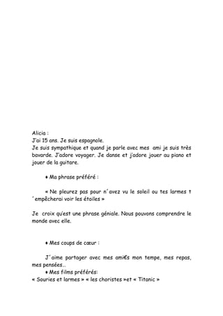 Alicia :
J’ai 15 ans. Je suis espagnole.
Je suis sympathique et quand je parle avec mes ami je suis très
bavarde. J’adore voyager. Je danse et j’adore jouer au piano et
jouer de la guitare.

     ♦ Ma phrase préféré :

    « Ne pleurez pas pour n´avez vu le soleil ou tes larmes t
´empêcherai voir les étoiles »

Je croix qu’est une phrase géniale. Nous pouvons comprendre le
monde avec elle.



     ♦ Mes coups de cœur :

     J´aime partager avec mes ami€s mon tempe, mes repas,
mes pensées…
     ♦ Mes films préférés:
« Souries et larmes » « les choristes »et « Titanic »
 