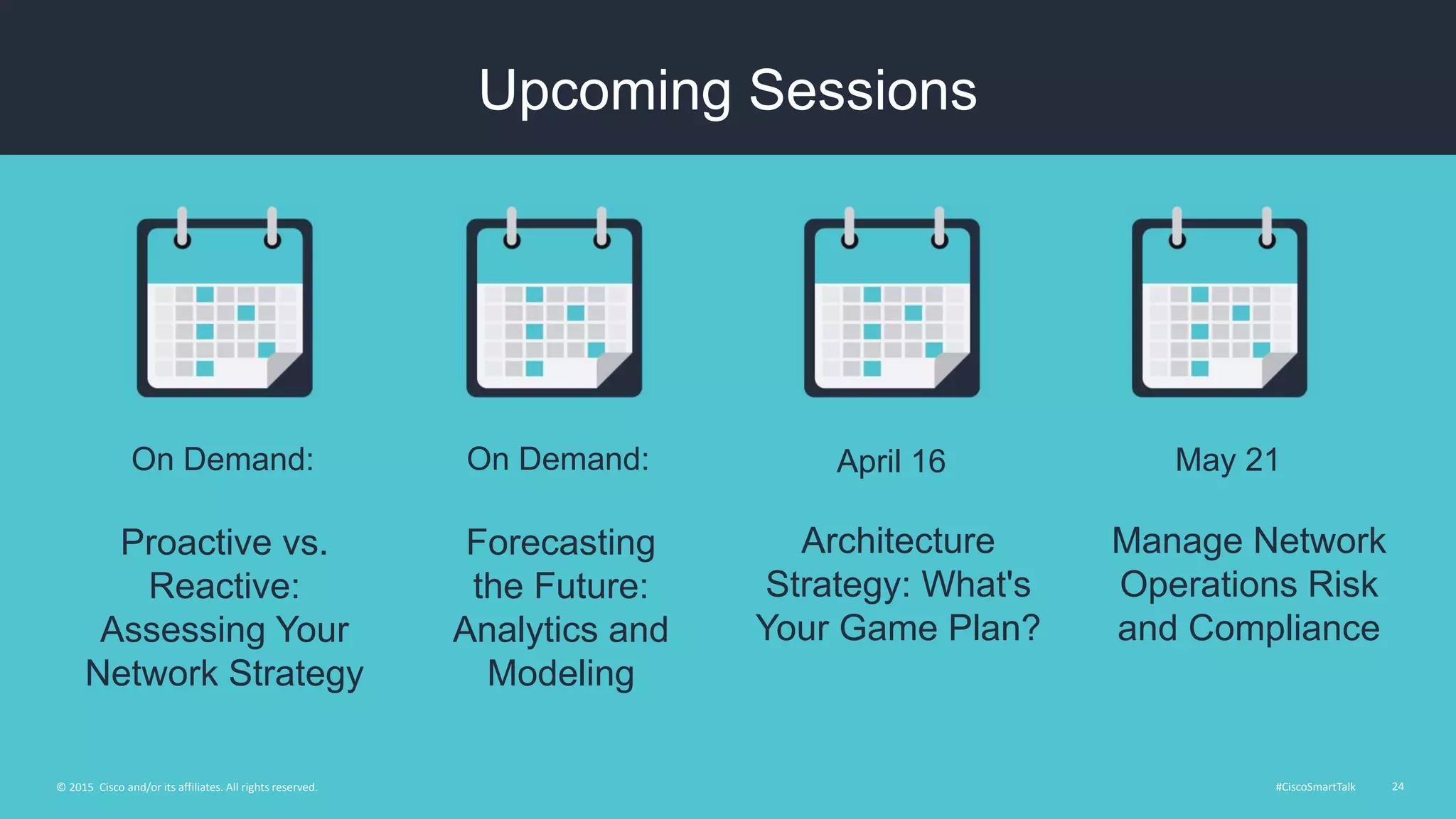 #CiscoSmartTalk 24© 2015 Cisco and/or its affiliates. All rights reserved.
Upcoming Sessions
Forecasting
the Future:
Analytics and
Modeling
On Demand:
Architecture
Strategy: What's
Your Game Plan?
April 16
Proactive vs.
Reactive:
Assessing Your
Network Strategy
On Demand:
Manage Network
Operations Risk
and Compliance
May 21
 