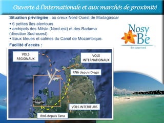 OuverteUne destinqtion internationale proximité
        à l’internationale et aux marchés de
Situation privilégiée : au creux Nord Ouest de Madagascar
 6 petites îles alentours
 archipels des Mitsio (Nord-est) et des Radama
(direction Sud-ouest)
 Eaux bleues et calmes du Canal de Mozambique.
Facilité d’accès :

       VOLS                                  VOLS
    REGIONAUX                           INTERNATIONAUX


                                  RN6 depuis Diego




                                  VOLS INTERIEURS

                RN6 depuis Tana
 
