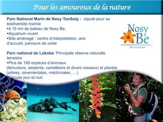 Pour les amoureux de la nature
Parc National Marin de Nosy Tanikely : réputé pour sa
biodiversité marine
à 15 mn de bateau de Nosy Be,
Aquarium vivant
Site aménagé : centre d’interprétation, aire
d’accueil, parcours de visite

Parc national de Lokobe: Principale réserve naturelle
terrestre
Plus de 100 espèces d’animaux
(lémuriens, serpents, caméléons et divers oiseaux) et plantes
(arbres, ornementales, médicinales, …)
Circuits jour et nuit.
 