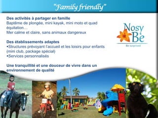 “Family friendly”
Des activités à partager en famille
Baptême de plongée, mini kayak, mini moto et quad
équitation…
Mer calme et claire, sans animaux dangereux

Des établissements adaptes
Structures prévoyant l’accueil et les loisirs pour enfants
(mini club, package spécial)
Services personnalisés

Une tranquillité et une douceur de vivre dans un
environnement de qualité
 